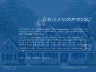 Real Pro-Jections Inc. | Tract-PIE.com8
What our customers say
“Income-PIE is the most practical cash-flow application I’ve encountered in the
income property development business in the past 15 years. The support has
been completely satisfactory.
The value of the software for me, is that not only am I able to prepare an
accurate cash-flow, but it also enables me to take the analysis and negotiate the
equity side of the transaction and it helps me originate the debt. Income-PIE
platform makes the data platform – data input platform – easy to understand.
The ability to make different assumptions or do a sensitivity analysis very helpful
to me.”
-Andrew Biggs of Proterra Properties
 