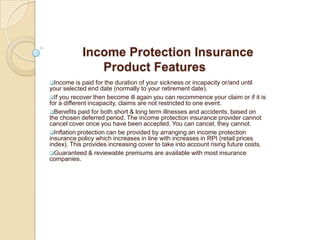 Income Protection Insurance Product FeaturesIncome is paid for the duration of your sickness or incapacity or/and until your selected end date (normally to your retirement date).