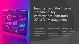 Importance of the Income
Statement: Key
Performance Indicators
(KPIs) for Management
Profit Margins
How much profit is
generated per dollar
of revenue.
Revenue Growth
The rate at which
revenue is increasing
over time.
Expense Ratio
How much of revenue
is consumed by
expenses.
 