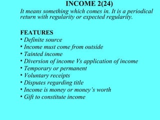 INCOME 2(24) It means something which comes in. It is a periodical return with regularity or expected regularity. FEATURES Definite source  Income must come from outside Tainted income Diversion of income Vs application of income Temporary or permanent Voluntary receipts  Disputes regarding title Income is money or money’s worth Gift to constitute income 