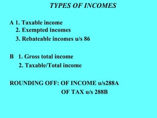 TYPES OF INCOMES A 1. Taxable income 2. Exempted incomes 3. Rebateable incomes u/s 86 B  1. Gross total income 2. Taxable/Total income ROUNDING OFF: OF INCOME u/s288A OF TAX u/s 288B 