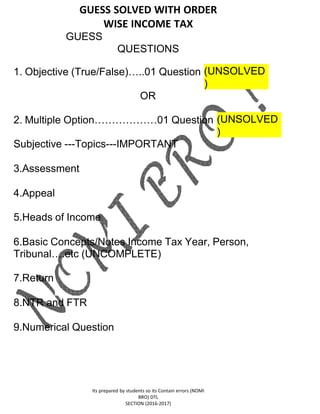 GUESS SOLVED WITH ORDER
WISE INCOME TAX
GUESS
QUESTIONS
Its prepared by students so its Contain errors (NOMI
BRO) DTL
SECTION (2016-2017)
1. Objective (True/False)…..01 Question (UNSOLVED
)
OR
2. Multiple Option………………01 Question (UNSOLVED
)
Subjective ---Topics---IMPORTANT
3.Assessment
4.Appeal
5.Heads of Income
6.Basic Concepts/Notes Income Tax Year, Person,
Tribunal….etc (UNCOMPLETE)
7.Return
8.NTR and FTR
9.Numerical Question
 