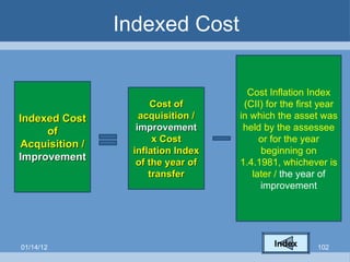 Indexed Cost Indexed Cost of Acquisition /  Improvement Cost of acquisition /  improvement  x Cost inflation Index of the year of transfer Cost Inflation Index (CII) for the first year in which the asset was held by the assessee or for the year beginning on 1.4.1981, whichever is later /  the year of improvement 01/14/12 Index 