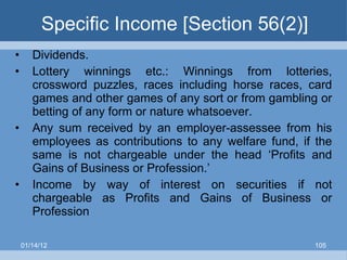 Specific Income [Section 56(2)] Dividends. Lottery winnings etc.: Winnings from lotteries, crossword puzzles, races including horse races, card games and other games of any sort or from gambling or betting of any form or nature whatsoever. Any   sum received   by an employer-assessee from his employees as contributions to   any welfare fund, if the same is not chargeable under the head ‘Profits and   Gains of Business or Profession.’ Income by way of interest on securities if not chargeable as Profits and Gains of Business or Profession 01/14/12 