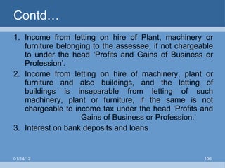Contd… Income from letting on hire of Plant, machinery or furniture belonging to the assessee, if not chargeable to under the head ‘Profits and Gains of Business or Profession’. Income from letting on hire of machinery, plant or furniture and also buildings, and the letting of buildings is inseparable from letting of such machinery, plant or furniture, if the same is not chargeable to income tax under the head ‘Profits and  Gains of Business or Profession.’ Interest on bank deposits and loans 01/14/12 