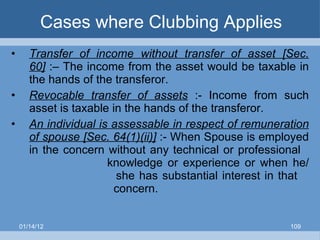 Cases where Clubbing Applies Transfer of income without transfer of asset [Sec. 60]  :– The income from the asset would be taxable in the hands of the transferor. Revocable transfer of assets  :- Income from such asset is taxable in the hands of the transferor.  An individual is assessable in respect of remuneration of spouse [Sec. 64(1)(ii)]  :- When Spouse is employed in the concern without any technical or professional  knowledge or experience or when he/    she has substantial interest in that    concern. 01/14/12 