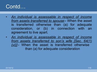 Contd… An individual is assessable in respect of income from assets transferred to spouse :- When the asset is transferred otherwise than (a) for adequate consideration, or (b) in connection with an agreement to live apart. An individual is assessable in respect of income from assets transferred to son’s wife [Sec. 64(1)(vi)] :- When the asset is transferred otherwise  than (a) for adequate consideration 01/14/12 