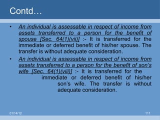 Contd… An individual is assessable in respect of income from assets transferred to a person for the benefit of spouse [Sec. 64(1)(vii)]  :- It is transferred for the immediate or deferred benefit of his/her spouse. The transfer is without adequate consideration. An individual is assessable in respect of income from assets transferred to a person for the benefit of son’s wife [Sec. 64(1)(viii)]  :- It is transferred for the  immediate or deferred benefit of his/her  son’s wife. The transfer is without  adequate consideration. 01/14/12 