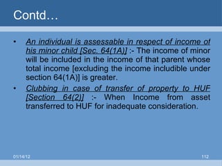 Contd… An individual is assessable in respect of income of his minor child [Sec. 64(1A)]  :- The income of minor will be included in the income of that parent whose total income [excluding the income includible under section 64(1A)] is greater. Clubbing in case of transfer of property to HUF [Section 64(2)]  :- When Income from asset transferred to HUF for inadequate consideration. 01/14/12 