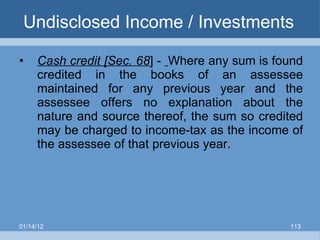 Undisclosed Income / Investments  Cash credit [Sec. 68 ] -  Where any sum is found credited in the books of an assessee maintained for any previous year and the assessee offers no explanation about the nature and source thereof, the sum so credited may be charged to income-tax as the income of the assessee of that previous year. 01/14/12 