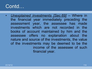 Contd… Unexplained investments [Sec.69]  – Where in the financial year immediately preceding the assessment year, the assessee has made investments which are not recorded in the books of account maintained by him and the assessee offers no explanation about the nature and source of the investments, the value of the investments may be deemed to be the  income of the assessee of such  financial year. 01/14/12 