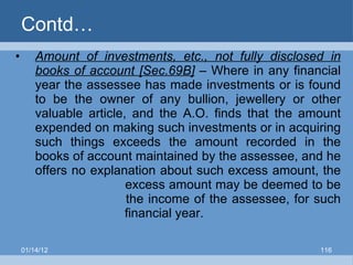 Contd… Amount of investments, etc., not fully disclosed in books of account [Sec.69B]  – Where in any financial year the assessee has made investments or is found to be the owner of any bullion, jewellery or other valuable article, and the A.O. finds that the amount expended on making such investments or in acquiring such things exceeds the amount recorded in the books of account maintained by the assessee, and he offers no explanation about such excess amount, the   excess amount may be deemed to be   the income of the assessee, for such   financial year. 01/14/12 