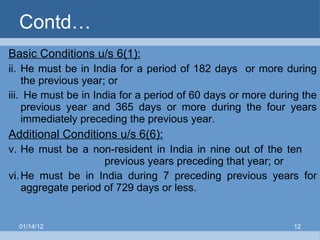 Contd… Basic Conditions u/s 6(1):   He must be in India for a period of 182 days  or more during the previous year; or He must be in India for a period of 60 days or more during the previous year and 365 days or more during the four years immediately preceding the previous year. Additional Conditions u/s 6(6): He must be a non-resident in India in nine out of the ten  previous years preceding that year; or He must be in India during 7 preceding previous years for aggregate period of 729 days or less. 01/14/12 