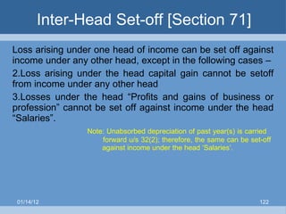 Inter-Head Set-off [Section 71] Loss arising under one head of income can be set off against income under any other head, except in the following cases – Loss arising under the head capital gain cannot be setoff from income under any other head Losses under the head “Profits and gains of business or profession” cannot be set off against income under the head “Salaries”.   Note: Unabsorbed depreciation of past year(s) is carried    forward u/s 32(2); therefore, the same can be set-off    against income under the head ‘Salaries’. 01/14/12 