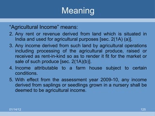 Meaning “ Agricultural Income” means: Any rent or revenue derived from land which is situated in India and used for agricultural purposes [sec. 2(1A) (a)]. Any income derived from such land by agricultural operations including processing of the agricultural produce, raised or received as rent-in-kind so as to render it fit for the market or sale of such produce [sec. 2(1A)(b)]. Income attributable to a farm house subject to certain conditions. With effect from the assessment year 2009-10, any income derived from saplings or seedlings grown in a nursery shall be deemed to be agricultural income. 01/14/12 