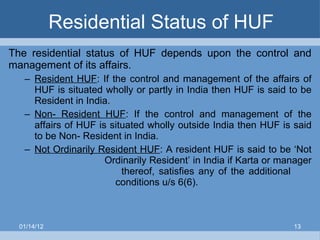Residential Status of HUF The residential status of HUF depends upon the control and management of its affairs. Resident HUF : If the control and management of the affairs of HUF is situated wholly or partly in India then HUF is said to be Resident in India. Non- Resident HUF : If the control and management of the affairs of HUF is situated wholly outside India then HUF is said to be Non- Resident in India. Not Ordinarily Resident HUF : A resident HUF is said to be ‘Not  Ordinarily Resident’ in India if Karta or manager    thereof, satisfies any of the additional    conditions u/s 6(6). 01/14/12 