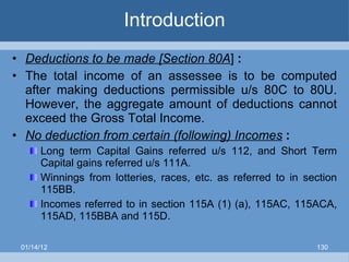 Introduction Deductions to be made [Section 80A ]  :  The total income of an assessee is to be computed after making deductions permissible u/s 80C to 80U. However, the aggregate amount of deductions cannot exceed the Gross Total Income. No deduction from certain (following) Incomes   : Long term Capital Gains referred u/s 112, and Short Term Capital gains referred u/s 111A. Winnings from lotteries, races, etc. as referred to in section 115BB. Incomes referred to in section 115A (1) (a), 115AC, 115ACA, 115AD, 115BBA and 115D. 01/14/12 