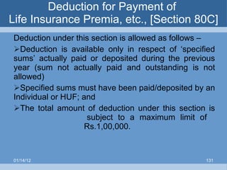 Deduction for Payment of  Life Insurance Premia, etc., [Section 80C] Deduction under this section is allowed as follows – Deduction is available only in respect of ‘specified sums’ actually paid or deposited during the previous year (sum not actually paid and outstanding is not allowed) Specified sums must have been paid/deposited by an Individual or HUF; and The total amount of deduction under this section is   subject to a maximum limit of   Rs.1,00,000. 01/14/12 