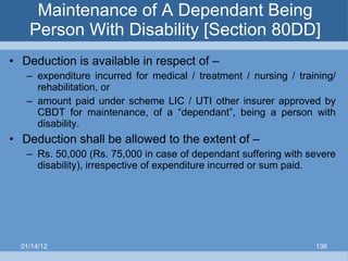 Maintenance of A Dependant Being Person With Disability [Section 80DD] Deduction is available in respect of – expenditure incurred for medical / treatment / nursing / training/ rehabilitation, or amount paid under scheme LIC / UTI other insurer approved by CBDT for maintenance, of a “dependant”, being a person with disability. Deduction shall be allowed to the extent of – Rs. 50,000 (Rs. 75,000 in case of dependant suffering with severe disability), irrespective of expenditure incurred or sum paid. 01/14/12 