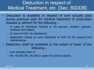 Deduction in respect of  Medical Treatment, etc. [Sec. 80DDB] Deduction is available in respect of sum actually paid during previous year for medical treatment of prescribed disease or ailment for the following – In case of individual: himself or his spouse, children, parents, brothers and sisters, In case of HUF: its member(s), dependant mainly on such individual or HUF for his support and maintenance. Deduction shall be available to the extent of lower of the   following – sum actually paid; or Rs. 40,000 (Rs. 60,000 in case of a senior citizen). 01/14/12 