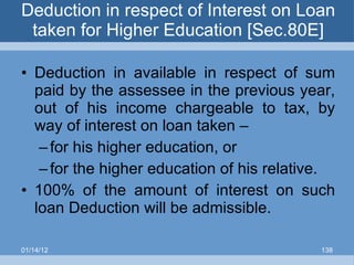Deduction in respect of Interest on Loan taken for Higher Education [Sec.80E] Deduction in available in respect of sum paid by the assessee in the previous year, out of his income chargeable to tax, by way of interest on loan taken – for his higher education, or for the higher education of his relative. 100% of the amount of interest on such loan Deduction will be admissible. 01/14/12 