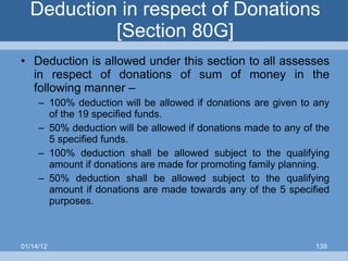Deduction in respect of Donations [Section 80G] Deduction is allowed under this section to all assesses in respect of donations of sum of money in the following manner – 100% deduction will be allowed if donations are given to any of the 19 specified funds. 50% deduction will be allowed if donations made to any of the 5 specified funds. 100% deduction shall be allowed subject to the qualifying amount if donations are made for promoting family planning. 50% deduction shall be allowed subject to the qualifying amount if donations are made towards any of the 5 specified purposes. 01/14/12 