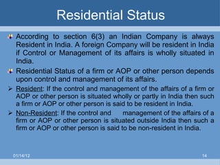 Residential Status According to section 6(3) an Indian Company is always Resident in India. A foreign Company will be resident in India if Control or Management of its affairs is wholly situated in India. Residential Status of a firm or AOP or other person depends upon control and management of its affairs. Resident : If the control and management of the affairs of a firm or AOP or other person is situated wholly or partly in India then such a firm or AOP or other person is said to be resident in India. Non-Resident : If the control and  management of the affairs of a firm or AOP or other person is situated outside India then such a firm or AOP or other person is said to be non-resident in India. 01/14/12 