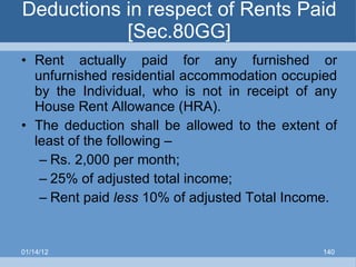 Deductions in respect of Rents Paid [Sec.80GG] Rent actually paid for any furnished or unfurnished residential accommodation occupied by the Individual, who is not in receipt of any House Rent Allowance (HRA). The deduction shall be allowed to the extent of least of the following – Rs. 2,000 per month; 25% of adjusted total income; Rent paid  less  10% of adjusted Total Income. 01/14/12 