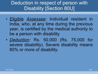 Deduction in respect of person with Disability [Section 80U] Eligible   Assessee :  Individual resident in India, who, at any time during the previous year, is certified by the medical authority to be a person with disability Deduction :   Rs. 50,000 (Rs. 75,000 for severe disability). Severe disability means 80% or more of disability. 01/14/12 