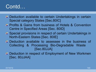 Contd… Deduction available to certain Undertakings in certain Special category States [Sec.80IC] Profits & Gains from business of Hotels & Convention Centre in Specified Areas [Sec. 80ID] Special provisions in respect of certain Undertakings in North-Eastern States [Sec. 80IE] Deduction available to assessee in the business of Collecting & Processing Bio-Degradable Waste  [Sec.80JJA] Deduction in respect of Employment of New Workmen [Sec. 80JJAA] 01/14/12 