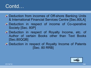Contd… Deduction from incomes of Off-shore Banking Units & International Financial Services Centre [Sec.80LA] Deduction in respect of income of Co-operative Society [Sec. 80P] Deduction in respect of Royalty Income, etc. of Author of certain Books other than Text Books [Sec.80QQB] Deduction in respect of Royalty Income of Patents  [Sec. 80 RRB] Index 01/14/12 