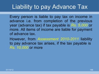 Liability to pay Advance Tax Every person is liable to pay tax on income in advance i.e. from completion of the previous year (advance tax) if tax payable is  Rs. 5,000  or more. All items of income are liable for payment of advance tax. However, from  Assessment 2010-2011   liability to pay advance tax arises, if the tax payable is  Rs. 10,000  or more 01/14/12 