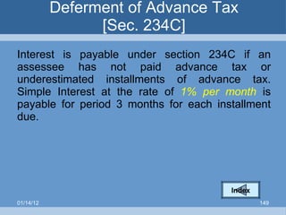 Deferment of Advance Tax [Sec. 234C] Interest is payable under section 234C if an assessee has not paid advance tax or underestimated installments of advance tax. Simple Interest at the rate of  1% per month  is payable for period 3 months for each installment due. Index 01/14/12 
