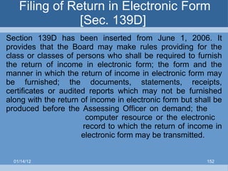 Filing of Return in Electronic Form [Sec. 139D]  Section 139D has been inserted from June 1, 2006. It provides that the Board may make rules providing for the class or classes of persons who shall be required to furnish the return of income in electronic form; the form and the manner in which the return of income in electronic form may be furnished; the documents, statements, receipts, certificates or audited reports which may not be furnished along with the return of income in electronic form but shall be produced before the Assessing Officer on demand; the    computer resource or the electronic    record to which the return of income in    electronic form may be transmitted. 01/14/12 