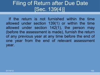 Filing of Return after Due Date  [Sec. 139(4)]  If the return is not furnished within the time allowed under section 139(1) or within the time allowed under section 142(1), the person may (before the assessment is made), furnish the return of any previous year at any time before the end of one year from the end of relevant assessment year. 01/14/12 