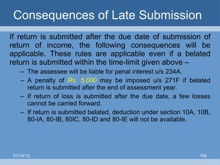 Consequences of Late Submission  If return is submitted after the due date of submission of return of income, the following consequences will be applicable. These rules are applicable even if a belated return is submitted within the time-limit given above – The assessee will be liable for penal interest u/s 234A. A penalty of  Rs. 5,000  may be imposed u/s 271F if belated return is submitted after the end of assessment year. If return of loss is submitted after the due date, a few losses cannot be carried forward. If return is submitted belated, deduction under section 10A, 10B, 80-IA, 80-IB, 80IC, 80-ID and 80-IE will not be available. 01/14/12 