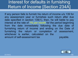 Interest for defaults in furnishing Return of Income [Section 234A] If any person fails to furnish his return of income u/s 139 for any assessment year or furnishes such return after due date specified in section 139(1), then, he will liable to pay interest at the rate of  1% per month  for the period beginning from the date immediately following the due date of furnishing return of income and ending on the Date of furnishing the return or completion of assessment, whichever is earlier, calculated on the  amount of self-assessment tax  payable. Index 01/14/12 