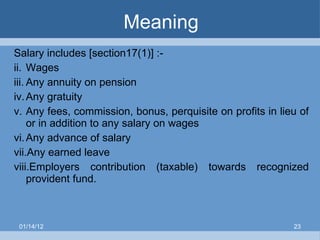 Meaning Salary includes [section17(1)] :- Wages Any annuity on pension Any gratuity Any fees, commission, bonus, perquisite on profits in lieu of or in addition to any salary on wages  Any advance of salary  Any earned leave Employers contribution (taxable) towards recognized provident fund. 01/14/12 