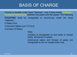 BASIS OF CHARGE Income is taxable under head “Salaries”, only if there exists  Employer - Employee Relationship   between the payer and the payee. The following  incomes  shall be chargeable to income-tax under the head “Salaries”:- Salary Due Advance Salary [u/s 17(1)(v)] Arrears of Salary Note: (i)Salary is chargeable on due basis or receipt  basis, whichever is earlier. (ii)Advance salary and Arrears of salary are  chargeable to tax on receipt basis only. 01/14/12 