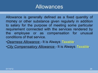 Allowances Allowance is generally defined as a fixed quantity of  money  or other substance given regularly in addition to salary for the purpose of meeting some particular requirement connected with the services rendered by the employee or as compensation for unusual conditions of that service. Dearness Allowance  - It is Always  Taxable . City Compensatory Allowance  - It is Always  Taxable . 01/14/12 