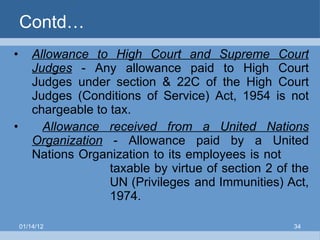 Contd… Allowance to High Court and Supreme Court Judges  - Any allowance paid to High Court Judges under section & 22C of the High Court Judges (Conditions of Service) Act, 1954 is not chargeable to tax. Allowance received from a United Nations Organization   - Allowance paid by a United Nations Organization to its employees is not  taxable by virtue of section 2 of the  UN (Privileges   and Immunities) Act,  1974. 01/14/12 