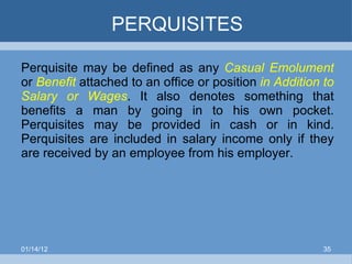PERQUISITES Perquisite may be defined as any  Casual Emolument  or  Benefit  attached to an office or position  in Addition to Salary or Wages . It also denotes something that benefits a man by going in to his own pocket. Perquisites may be provided in cash or in kind. Perquisites are included in salary income only if they are received by an employee from his employer.  01/14/12 