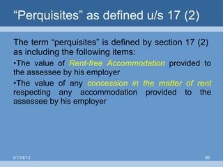 “ Perquisites” as defined u/s 17 (2)  The term “perquisites” is defined by section 17 (2)  as including the following items: The value of  Rent-free Accommodation  provided to the assessee by his employer  The value of any  concession   in   the matter of rent  respecting any accommodation provided to the assessee by his employer 01/14/12 