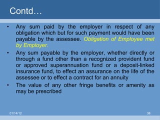 Contd… Any sum paid by the employer in respect of any obligation which but for such payment would have been payable by the assessee.  Obligation   of Employee met by Employer. Any sum payable by the employer, whether directly or through a fund other than a recognized provident fund or approved superannuation fund or a deposit-linked insurance fund, to effect an assurance on the life of the assessee or to effect a contract for an annuity The value of any other fringe benefits or amenity as may be prescribed 01/14/12 