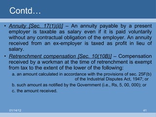Contd… Annuity [Sec. 17(1)(ii)]   – An annuity payable by a present employer is taxable as salary even if it is paid voluntarily without any contractual obligation of the employer. An annuity received from an ex-employer is taxed as profit in lieu of salary. Retrenchment compensation [Sec. 10(10B)]  – Compensation received by a workman at the time of retrenchment is exempt from tax to the extent of the lower of the following: a. an amount calculated in accordance with the provisions of sec. 25F(b)    of the Industrial Disputes Act, 1947; or b. such amount as notified by the Government (i.e., Rs, 5, 00, 000); or c. the amount received. 01/14/12 