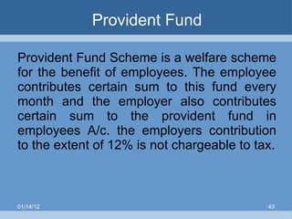 Provident Fund Provident Fund Scheme is a welfare scheme for the benefit of employees. The employee contributes certain sum to this fund every month and the employer also contributes certain sum to the provident fund in employees A/c. the employers contribution to the extent of 12% is not chargeable to tax. 01/14/12 