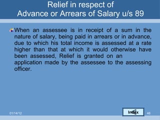 Relief in respect of Advance or Arrears of Salary u/s 89 When an assessee is in receipt of a sum in the nature of salary, being paid in arrears or in advance, due to which his total income is assessed at a rate higher than that at which it would otherwise have been assessed, Relief is granted on an  application made by the assessee to the assessing officer. Index 01/14/12 