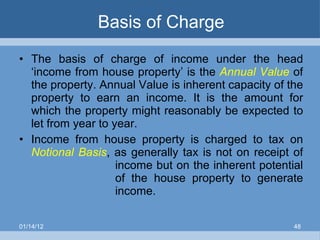 Basis of Charge The basis of charge of income under the head ‘income from house property’ is the  Annual Value  of the property. Annual Value is inherent capacity of the property to earn an income. It is the amount for which the property might reasonably be expected to let from year to year. Income from house property is charged to tax on  Notional Basis , as generally tax is not on receipt of  income but on the inherent potential  of the house property to generate  income. 01/14/12 