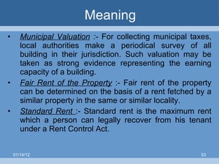 Meaning Municipal Valuation  :-  For collecting municipal taxes, local authorities make a periodical survey of all building in their jurisdiction. Such valuation may be taken as strong evidence representing the earning capacity of a building. Fair Rent of the Property   :-   Fair rent of the property can be determined on the basis of a rent fetched by a similar property in the same or similar locality. Standard Rent  :- Standard rent is the maximum rent which a person can legally recover from his tenant under a Rent Control Act.  01/14/12 