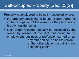 Self-occupied Property [Sec. 23(2)] Property is considered to be self – occupied where, the property consisting of house or part thereof is in the occupation of the owner for the purposes of his own residence; or such property cannot actually be occupied by the owner by reason of the fact that owing to his employment, business or profession carried on at  any other place, he has to reside  at that other place in a building not  belonging to him. 01/14/12 